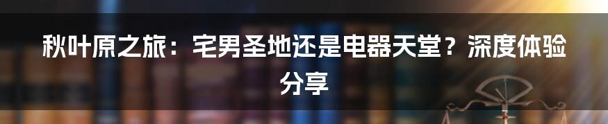 秋叶原之旅:宅男圣地还是电器天堂?深度体验分享
