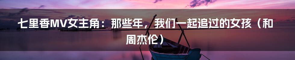 七里香MV女主角：那些年，我们一起追过的女孩（和周杰伦）