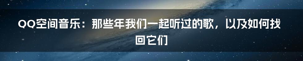 QQ空间音乐:那些年我们一起听过的歌,以及如何找回它们