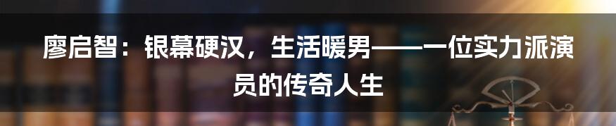 廖启智:银幕硬汉,生活暖男——一位实力派演员的传奇人生