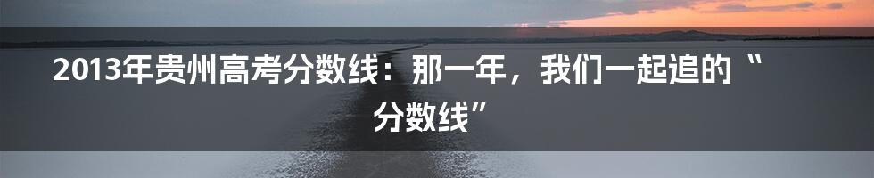 2013年贵州高考分数线:那一年,我们一起追的“分数线”