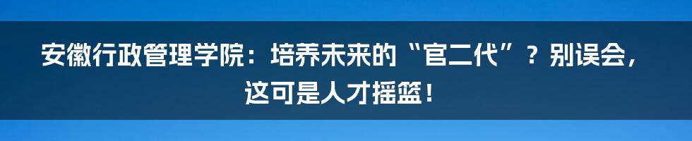 安徽行政管理学院：培养未来的“官二代”？别误会，这可是人才摇篮！