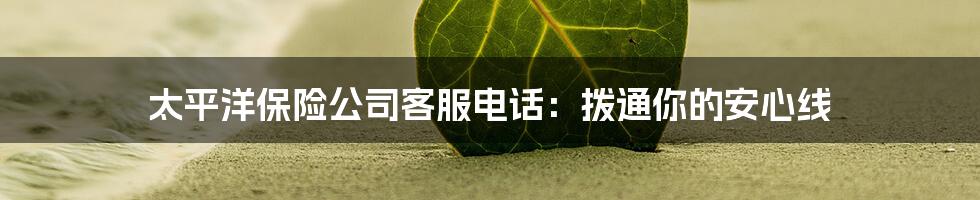 太平洋保险公司客服电话:拨通你的安心线