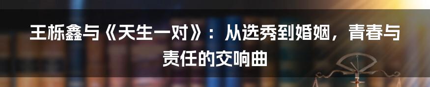 王栎鑫与《天生一对》:从选秀到婚姻,青春与责任的交响曲