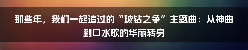 那些年,我们一起追过的“玻钻之争”主题曲:从神曲到口水歌的华丽转身