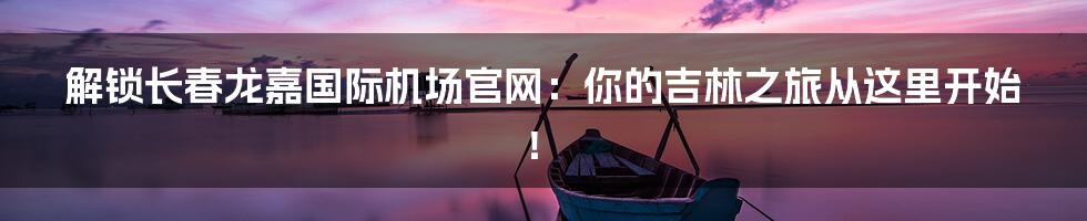 解锁长春龙嘉国际机场官网：你的吉林之旅从这里开始！