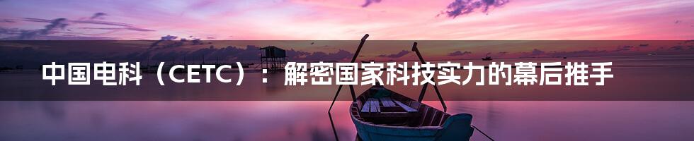 中国电科（CETC）：解密国家科技实力的幕后推手