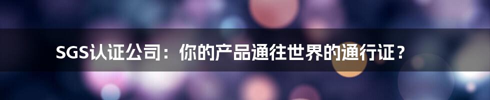 SGS认证公司:你的产品通往世界的通行证?