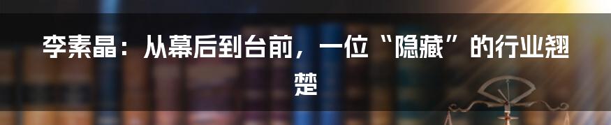 李素晶：从幕后到台前，一位“隐藏”的行业翘楚