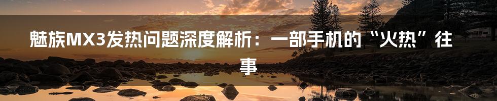 魅族MX3发热问题深度解析:一部手机的“火热”往事