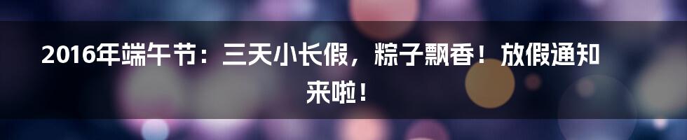 2016年端午节：三天小长假，粽子飘香！放假通知来啦！