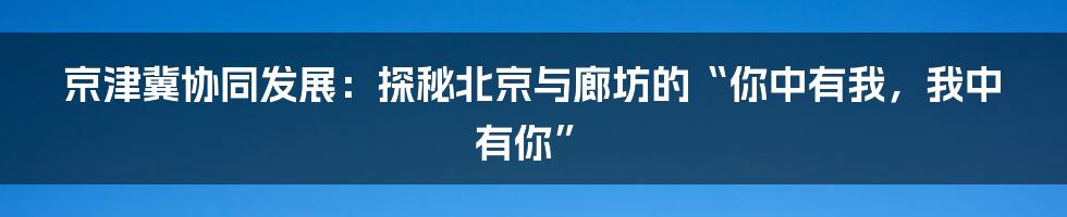 京津冀协同发展:探秘北京与廊坊的“你中有我,我中有你”