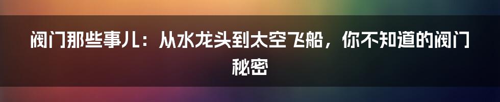 阀门那些事儿：从水龙头到太空飞船，你不知道的阀门秘密