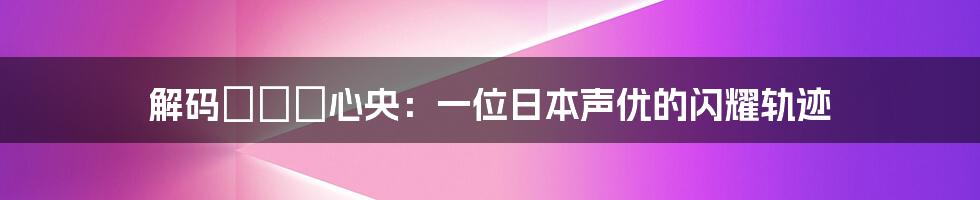 解码さくま心央:一位日本声优的闪耀轨迹