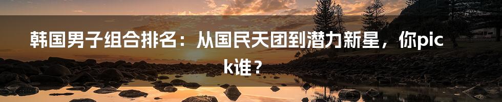 韩国男子组合排名：从国民天团到潜力新星，你pick谁？