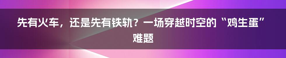 先有火车，还是先有铁轨？一场穿越时空的“鸡生蛋”难题