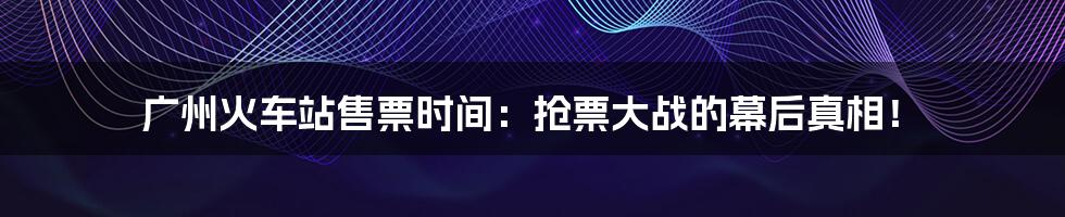 广州火车站售票时间:抢票大战的幕后真相!