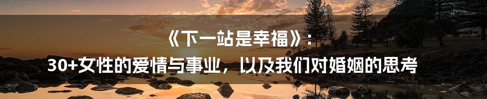 《下一站是幸福》: 30+女性的爱情与事业，以及我们对婚姻的思考