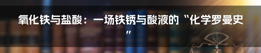 氧化铁与盐酸：一场铁锈与酸液的“化学罗曼史”