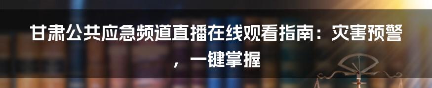 甘肃公共应急频道直播在线观看指南:灾害预警,一键掌握