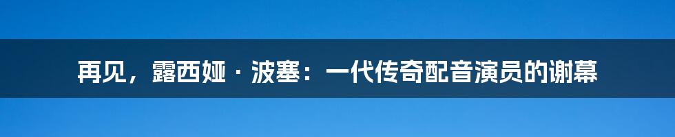 再见,露西娅·波塞:一代传奇配音演员的谢幕