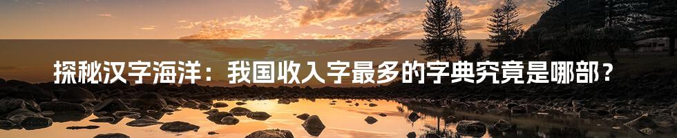 探秘汉字海洋：我国收入字最多的字典究竟是哪部？