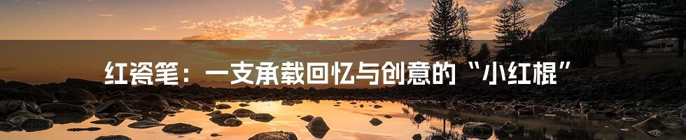 红瓷笔：一支承载回忆与创意的“小红棍”