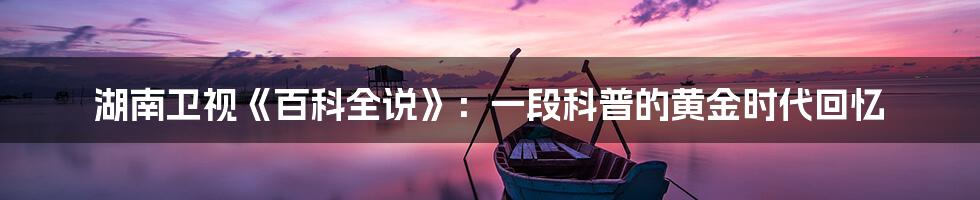 湖南卫视《百科全说》:一段科普的黄金时代回忆