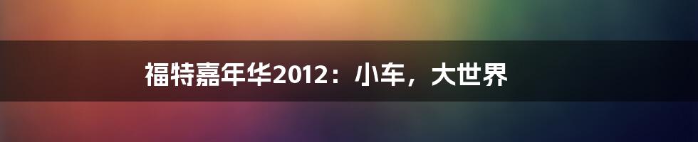 福特嘉年华2012:小车,大世界