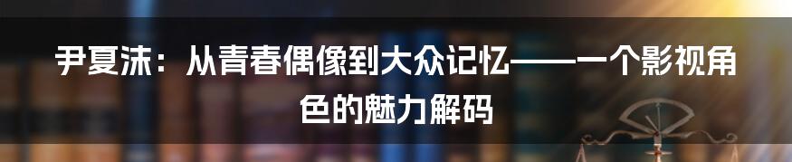 尹夏沫:从青春偶像到大众记忆——一个影视角色的魅力解码