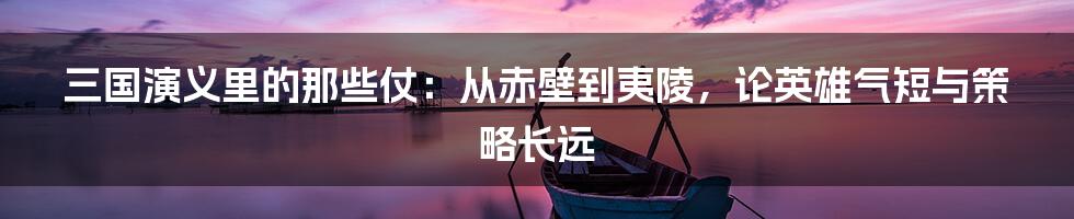 三国演义里的那些仗:从赤壁到夷陵,论英雄气短与策略长远