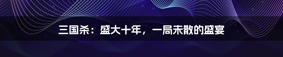 三国杀：盛大十年，一局未散的盛宴