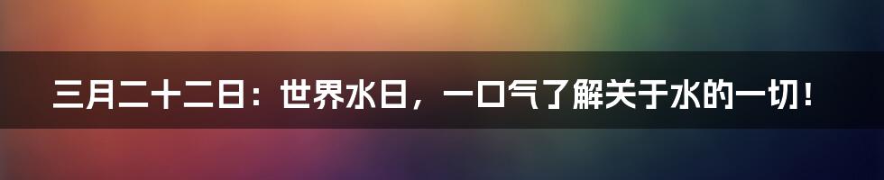 三月二十二日:世界水日,一口气了解关于水的一切!