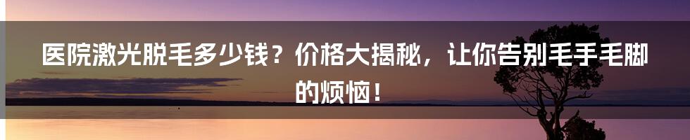 医院激光脱毛多少钱?价格大揭秘,让你告别毛手毛脚的烦恼!