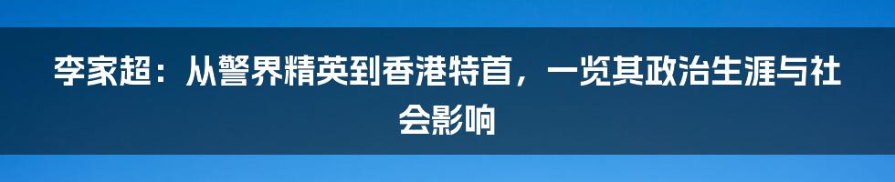 李家超:从警界精英到香港特首,一览其政治生涯与社会影响