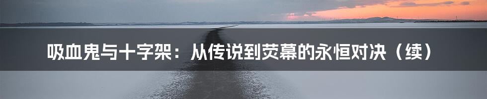 吸血鬼与十字架:从传说到荧幕的永恒对决(续)