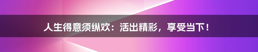 人生得意须纵欢:活出精彩,享受当下!