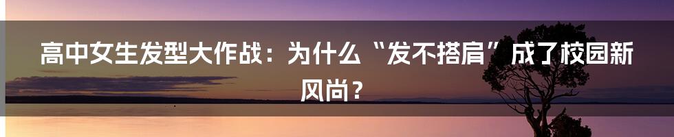 高中女生发型大作战:为什么“发不搭肩”成了校园新风尚?