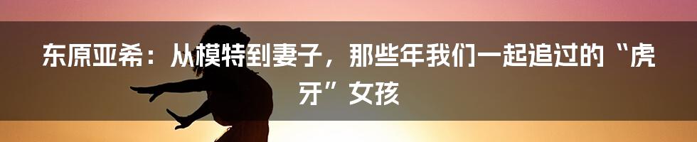 东原亚希：从模特到妻子，那些年我们一起追过的“虎牙”女孩
