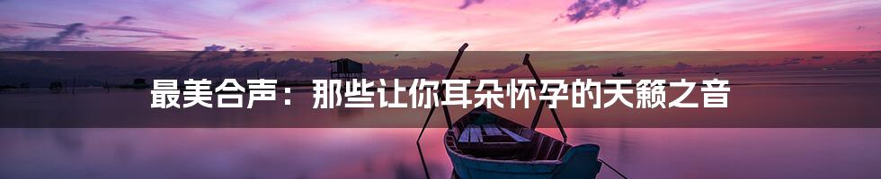 最美合声:那些让你耳朵怀孕的天籁之音
