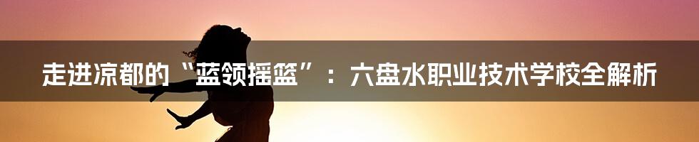走进凉都的“蓝领摇篮”：六盘水职业技术学校全解析