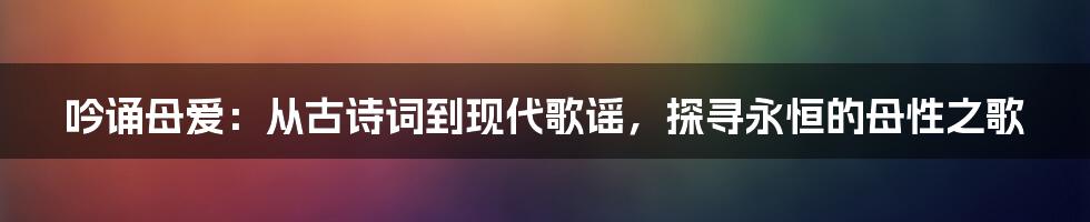 吟诵母爱：从古诗词到现代歌谣，探寻永恒的母性之歌