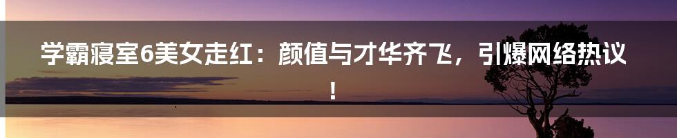 学霸寝室6美女走红:颜值与才华齐飞,引爆网络热议!