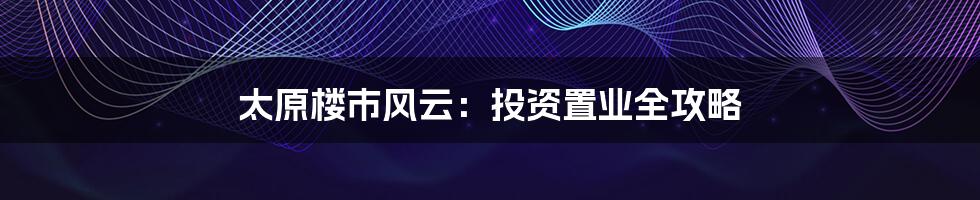 太原楼市风云:投资置业全攻略