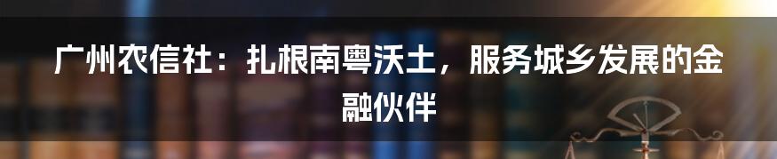 广州农信社:扎根南粤沃土,服务城乡发展的金融伙伴