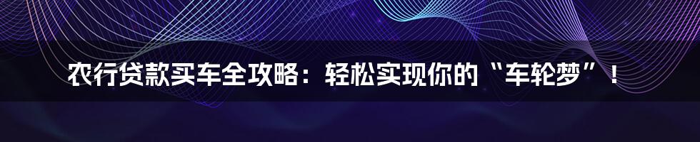 农行贷款买车全攻略：轻松实现你的“车轮梦”！