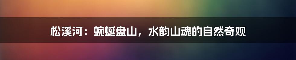松溪河：蜿蜒盘山，水韵山魂的自然奇观