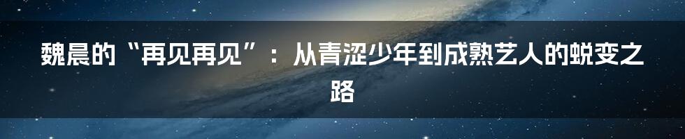 魏晨的“再见再见”:从青涩少年到成熟艺人的蜕变之路