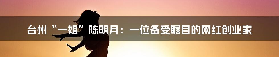 台州“一姐”陈明月：一位备受瞩目的网红创业家