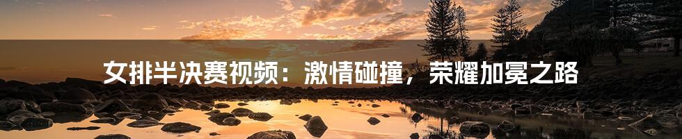 女排半决赛视频：激情碰撞，荣耀加冕之路